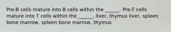 Pre-B cells mature into B cells within the ______. Pre-T cells mature into T cells within the ______. liver, thymus liver, spleen bone marrow, spleen bone marrow, thymus