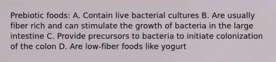 Prebiotic foods: A. Contain live bacterial cultures B. Are usually fiber rich and can stimulate the growth of bacteria in the large intestine C. Provide precursors to bacteria to initiate colonization of the colon D. Are low-fiber foods like yogurt