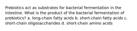 Prebiotics act as substrates for bacterial fermentation in the intestine. What is the product of the bacterial fermentation of prebiotics? a. long-chain fatty acids b. short-chain fatty acids c. short-chain oligosaccharides d. short-chain amino acids