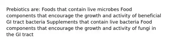 Prebiotics are: Foods that contain live microbes Food components that encourage the growth and activity of beneficial GI tract bacteria Supplements that contain live bacteria Food components that encourage the growth and activity of fungi in the GI tract