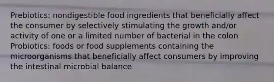 Prebiotics: nondigestible food ingredients that beneficially affect the consumer by selectively stimulating the growth and/or activity of one or a limited number of bacterial in the colon Probiotics: foods or food supplements containing the microorganisms that beneficially affect consumers by improving the intestinal microbial balance