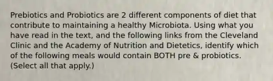 Prebiotics and Probiotics are 2 different components of diet that contribute to maintaining a healthy Microbiota. Using what you have read in the text, and the following links from the Cleveland Clinic and the Academy of Nutrition and Dietetics, identify which of the following meals would contain BOTH pre & probiotics. (Select all that apply.)