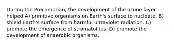 During the Precambrian, the development of the ozone layer helped A) primitive organisms on Earth's surface to nucleate. B) shield Earth's surface from harmful ultraviolet radiation. C) promote the emergence of stromatolites. D) promote the development of anaerobic organisms.