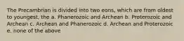 The Precambrian is divided into two eons, which are from oldest to youngest, the a. Phanerozoic and Archean b. Proterozoic and Archean c. Archean and Phanerozoic d. Archean and Proterozoic e. none of the above