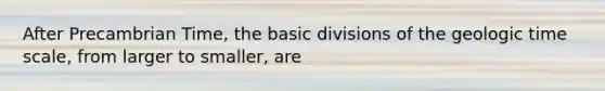 After Precambrian Time, the basic divisions of the geologic time scale, from larger to smaller, are