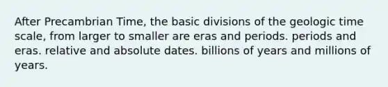 After Precambrian Time, the basic divisions of the geologic time scale, from larger to smaller are eras and periods. periods and eras. relative and absolute dates. billions of years and millions of years.