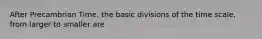 After Precambrian Time, the basic divisions of the time scale, from larger to smaller are