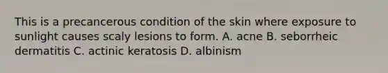 This is a precancerous condition of the skin where exposure to sunlight causes scaly lesions to form. A. acne B. seborrheic dermatitis C. actinic keratosis D. albinism