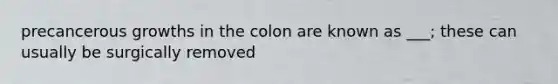 precancerous growths in the colon are known as ___; these can usually be surgically removed