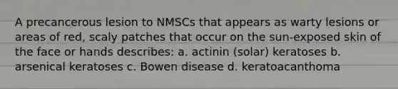 A precancerous lesion to NMSCs that appears as warty lesions or areas of red, scaly patches that occur on the sun-exposed skin of the face or hands describes: a. actinin (solar) keratoses b. arsenical keratoses c. Bowen disease d. keratoacanthoma