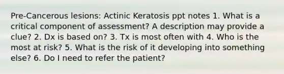 Pre-Cancerous lesions: Actinic Keratosis ppt notes 1. What is a critical component of assessment? A description may provide a clue? 2. Dx is based on? 3. Tx is most often with 4. Who is the most at risk? 5. What is the risk of it developing into something else? 6. Do I need to refer the patient?