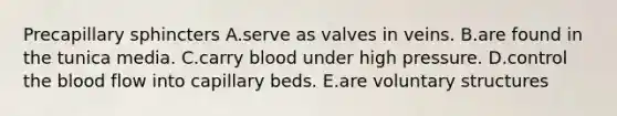 Precapillary sphincters A.serve as valves in veins. B.are found in the tunica media. C.carry blood under high pressure. D.control the blood flow into capillary beds. E.are voluntary structures