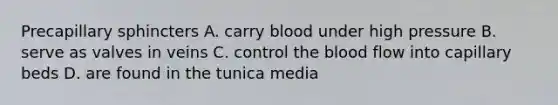 Precapillary sphincters A. carry blood under high pressure B. serve as valves in veins C. control <a href='https://www.questionai.com/knowledge/k7oXMfj7lk-the-blood' class='anchor-knowledge'>the blood</a> flow into capillary beds D. are found in the tunica media