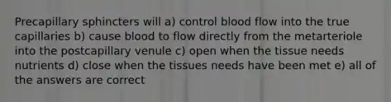 Precapillary sphincters will a) control blood flow into the true capillaries b) cause blood to flow directly from the metarteriole into the postcapillary venule c) open when the tissue needs nutrients d) close when the tissues needs have been met e) all of the answers are correct