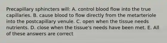 Precapillary sphincters will: A. control blood flow into the true capillaries. B. cause blood to flow directly from the metarteriole into the postcapillary venule. C. open when the tissue needs nutrients. D. close when the tissue's needs have been met. E. All of these answers are correct