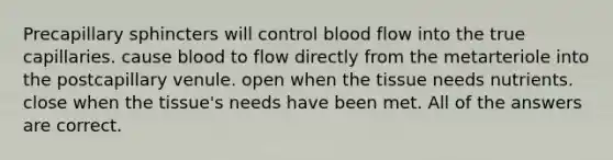 Precapillary sphincters will control blood flow into the true capillaries. cause blood to flow directly from the metarteriole into the postcapillary venule. open when the tissue needs nutrients. close when the tissue's needs have been met. All of the answers are correct.