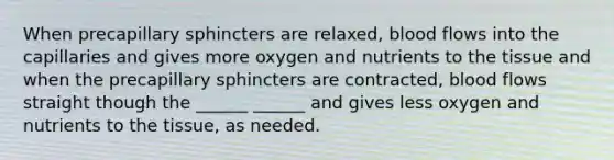 When precapillary sphincters are relaxed, blood flows into the capillaries and gives more oxygen and nutrients to the tissue and when the precapillary sphincters are contracted, blood flows straight though the ______ ______ and gives less oxygen and nutrients to the tissue, as needed.