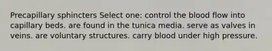 Precapillary sphincters Select one: control the blood flow into capillary beds. are found in the tunica media. serve as valves in veins. are voluntary structures. carry blood under high pressure.