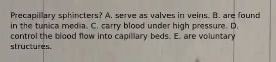 Precapillary sphincters? A. serve as valves in veins. B. are found in the tunica media. C. carry blood under high pressure. D. control <a href='https://www.questionai.com/knowledge/k7oXMfj7lk-the-blood' class='anchor-knowledge'>the blood</a> flow into capillary beds. E. are voluntary structures.