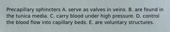 Precapillary sphincters A. serve as valves in veins. B. are found in the tunica media. C. carry blood under high pressure. D. control <a href='https://www.questionai.com/knowledge/k7oXMfj7lk-the-blood' class='anchor-knowledge'>the blood</a> flow into capillary beds. E. are voluntary structures.