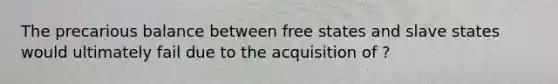 The precarious balance between free states and slave states would ultimately fail due to the acquisition of ?