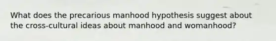 What does the precarious manhood hypothesis suggest about the cross-cultural ideas about manhood and womanhood?