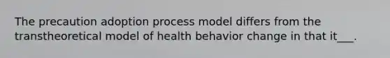 The precaution adoption process model differs from the transtheoretical model of health behavior change in that it___.