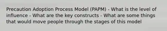 Precaution Adoption Process Model (PAPM) - What is the level of influence - What are the key constructs - What are some things that would move people through the stages of this model