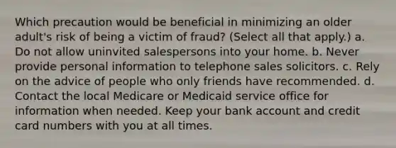 Which precaution would be beneficial in minimizing an older adult's risk of being a victim of fraud? (Select all that apply.) a. Do not allow uninvited salespersons into your home. b. Never provide personal information to telephone sales solicitors. c. Rely on the advice of people who only friends have recommended. d. Contact the local Medicare or Medicaid service office for information when needed. Keep your bank account and credit card numbers with you at all times.