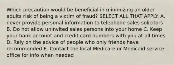 Which precaution would be beneficial in minimizing an older adults risk of being a victim of fraud? SELECT ALL THAT APPLY. A. never provide personal information to telephone sales solicitors B. Do not allow uninvited sales persons into your home C. Keep your bank account and credit card numbers with you at all times D. Rely on the advice of people who only friends have recommended E. Contact the local Medicare or Medicaid service office for info when needed