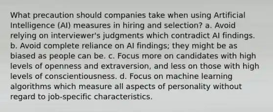 What precaution should companies take when using Artificial Intelligence (AI) measures in hiring and selection? a. Avoid relying on interviewer's judgments which contradict AI findings. b. Avoid complete reliance on AI findings; they might be as biased as people can be. c. Focus more on candidates with high levels of openness and extraversion, and less on those with high levels of conscientiousness. d. Focus on machine learning algorithms which measure all aspects of personality without regard to job-specific characteristics.