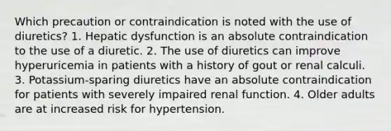 Which precaution or contraindication is noted with the use of diuretics? 1. Hepatic dysfunction is an absolute contraindication to the use of a diuretic. 2. The use of diuretics can improve hyperuricemia in patients with a history of gout or renal calculi. 3. Potassium-sparing diuretics have an absolute contraindication for patients with severely impaired renal function. 4. Older adults are at increased risk for hypertension.