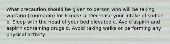 What precaution should be given to person who will be taking warfarin (coumadin) for 6 mos? a. Decrease your intake of sodiun b. Sleep with the head of your bed elevated c. Avoid aspirin and aspirin containing drugs d. Avoid taking walks or performing any physical activity