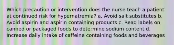 Which precaution or intervention does the nurse teach a patient at continued risk for hypernatremia? a. Avoid salt substitutes b. Avoid aspirin and aspirin containing products c. Read labels on canned or packaged foods to determine sodium content d. Increase daily intake of caffeine containing foods and beverages