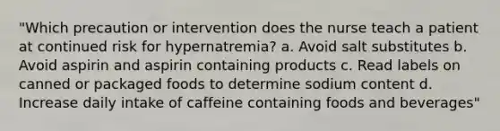 "Which precaution or intervention does the nurse teach a patient at continued risk for hypernatremia? a. Avoid salt substitutes b. Avoid aspirin and aspirin containing products c. Read labels on canned or packaged foods to determine sodium content d. Increase daily intake of caffeine containing foods and beverages"