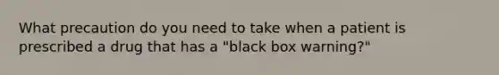 What precaution do you need to take when a patient is prescribed a drug that has a "black box warning?"