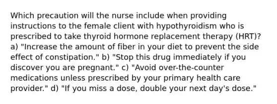 Which precaution will the nurse include when providing instructions to the female client with hypothyroidism who is prescribed to take thyroid hormone replacement therapy (HRT)? a) "Increase the amount of fiber in your diet to prevent the side effect of constipation." b) "Stop this drug immediately if you discover you are pregnant." c) "Avoid over-the-counter medications unless prescribed by your primary health care provider." d) "If you miss a dose, double your next day's dose."