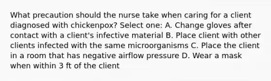 What precaution should the nurse take when caring for a client diagnosed with chickenpox? Select one: A. Change gloves after contact with a client's infective material B. Place client with other clients infected with the same microorganisms C. Place the client in a room that has negative airflow pressure D. Wear a mask when within 3 ft of the client