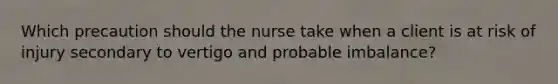 Which precaution should the nurse take when a client is at risk of injury secondary to vertigo and probable imbalance?