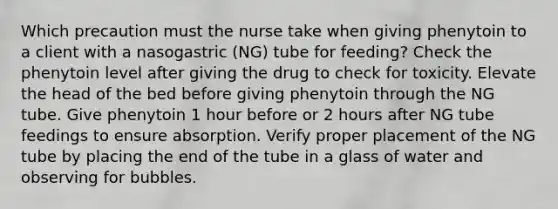 Which precaution must the nurse take when giving phenytoin to a client with a nasogastric (NG) tube for feeding? Check the phenytoin level after giving the drug to check for toxicity. Elevate the head of the bed before giving phenytoin through the NG tube. Give phenytoin 1 hour before or 2 hours after NG tube feedings to ensure absorption. Verify proper placement of the NG tube by placing the end of the tube in a glass of water and observing for bubbles.