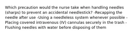 Which precaution would the nurse take when handling needles (sharps) to prevent an accidental needlestick? -Recapping the needle after use -Using a needleless system whenever possible -Placing covered intravenous (IV) cannulas securely in the trash -Flushing needles with water before disposing of them