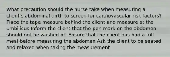 What precaution should the nurse take when measuring a client's abdominal girth to screen for cardiovascular risk factors? Place the tape measure behind the client and measure at the umbilicus Inform the client that the pen mark on the abdomen should not be washed off Ensure that the client has had a full meal before measuring the abdomen Ask the client to be seated and relaxed when taking the measurement