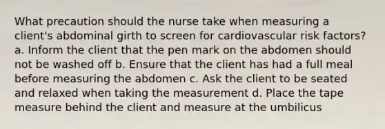 What precaution should the nurse take when measuring a client's abdominal girth to screen for cardiovascular risk factors? a. Inform the client that the pen mark on the abdomen should not be washed off b. Ensure that the client has had a full meal before measuring the abdomen c. Ask the client to be seated and relaxed when taking the measurement d. Place the tape measure behind the client and measure at the umbilicus