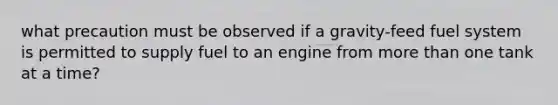 what precaution must be observed if a gravity-feed fuel system is permitted to supply fuel to an engine from more than one tank at a time?