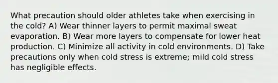 What precaution should older athletes take when exercising in the cold? A) Wear thinner layers to permit maximal sweat evaporation. B) Wear more layers to compensate for lower heat production. C) Minimize all activity in cold environments. D) Take precautions only when cold stress is extreme; mild cold stress has negligible effects.