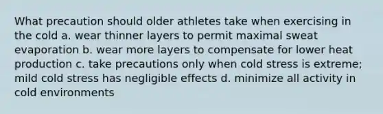 What precaution should older athletes take when exercising in the cold a. wear thinner layers to permit maximal sweat evaporation b. wear more layers to compensate for lower heat production c. take precautions only when cold stress is extreme; mild cold stress has negligible effects d. minimize all activity in cold environments