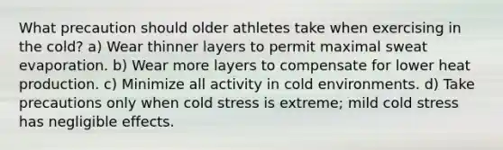 What precaution should older athletes take when exercising in the cold? a) Wear thinner layers to permit maximal sweat evaporation. b) Wear more layers to compensate for lower heat production. c) Minimize all activity in cold environments. d) Take precautions only when cold stress is extreme; mild cold stress has negligible effects.