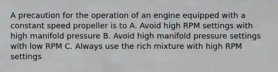 A precaution for the operation of an engine equipped with a constant speed propeller is to A. Avoid high RPM settings with high manifold pressure B. Avoid high manifold pressure settings with low RPM C. Always use the rich mixture with high RPM settings