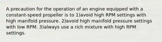 A precaution for the operation of an engine equipped with a constant-speed propeller is to 1)avoid high RPM settings with high manifold pressure. 2)avoid high manifold pressure settings with low RPM. 3)always use a rich mixture with high RPM settings.