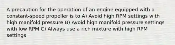 A precaution for the operation of an engine equipped with a constant-speed propeller is to A) Avoid high RPM settings with high manifold pressure B) Avoid high manifold pressure settings with low RPM C) Always use a rich mixture with high RPM settings